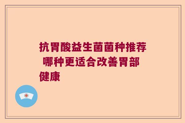抗胃酸益生菌菌种推荐 哪种更适合改善胃部健康