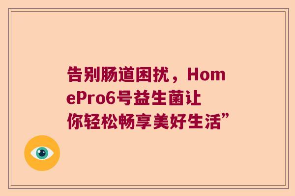 告别肠道困扰,HomePro6号益生菌让你轻松畅享美好生活” 告别肠道困扰,HomePro6号益生菌让你轻松畅享美好生活”