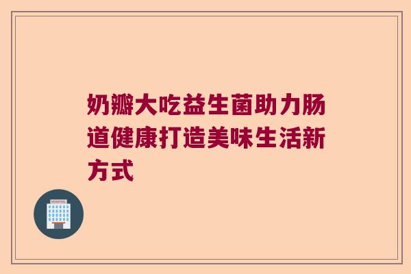 奶瓣大吃益生菌助力肠道健康打造美味生活新方式 奶瓣大吃益生菌助力肠道健康打造美味生活新方式