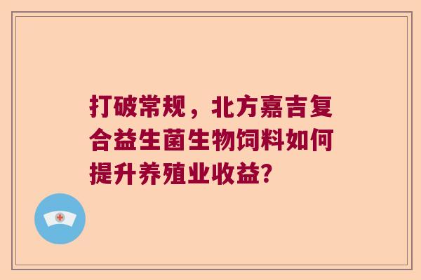 打破常规,北方嘉吉复合益生菌生物饲料如何提升养殖业收益? 打破常规,北方嘉吉复合益生菌生物饲料如何提升养殖业收益?