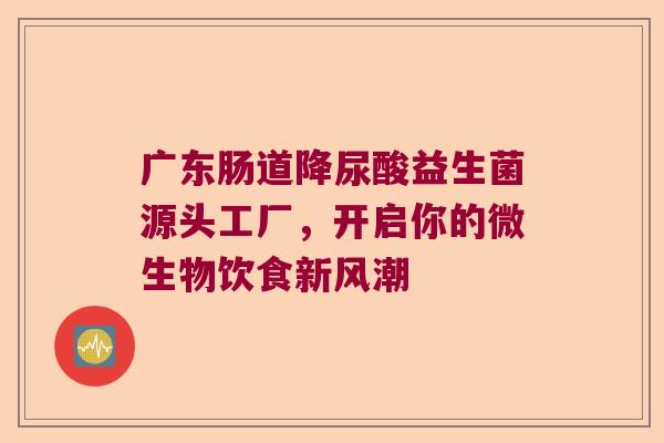 广东肠道降尿酸益生菌源头工厂,开启你的微生物饮食新风潮 广东肠道降尿酸益生菌源头工厂,开启你的微生物饮食新风潮
