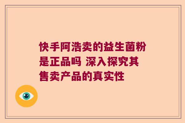 快手阿浩卖的益生菌粉是正品吗 深入探究其售卖产品的真实性 快手阿浩卖的益生菌粉是正品吗 深入探究其售卖产品的真实性
