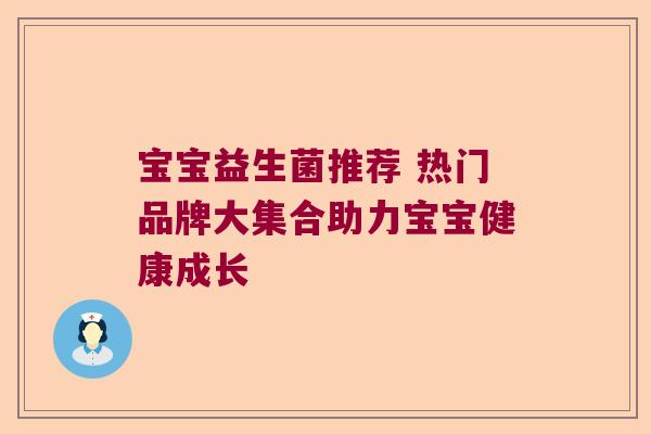 宝宝益生菌推荐 热门品牌大集合助力宝宝健康成长 宝宝益生菌推荐 热门品牌大集合助力宝宝健康成长