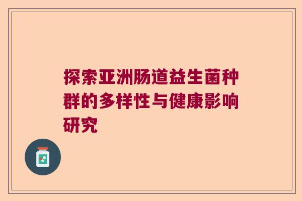 探索亚洲肠道益生菌种群的多样性与健康影响研究 探索亚洲肠道益生菌种群的多样性与健康影响研究