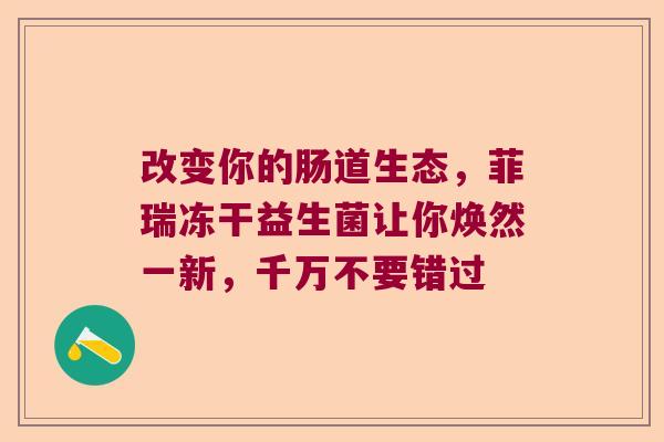 改变你的肠道生态,菲瑞冻干益生菌让你焕然一新,千万不要错过 改变你的肠道生态,菲瑞冻干益生菌让你焕然一新,千万不要错过