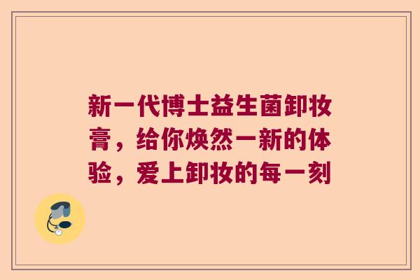 新一代博士益生菌卸妆膏,给你焕然一新的体验,爱上卸妆的每一刻 新一代博士益生菌卸妆膏,给你焕然一新的体验,爱上卸妆的每一刻
