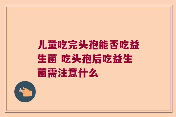 儿童吃完头孢能否吃益生菌 吃头孢后吃益生菌需注意什么 儿童吃完头孢能否吃益生菌 吃头孢后吃益生菌需注意什么
