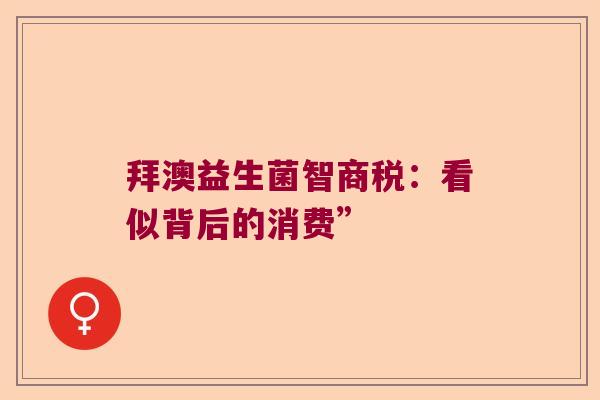 拜澳益生菌智商税:看似背后的消费” 拜澳益生菌智商税:看似背后的消费”
