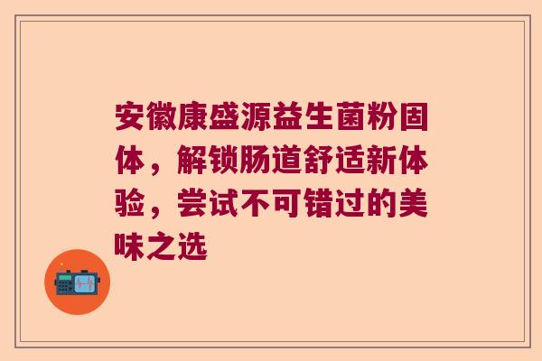 安徽康盛源益生菌粉固体，解锁肠道舒适新体验，尝试不可错过的美味之选