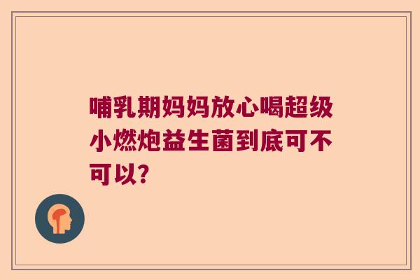 哺乳期妈妈放心喝超级小燃炮益生菌到底可不可以? 哺乳期妈妈放心喝超级小燃炮益生菌到底可不可以?