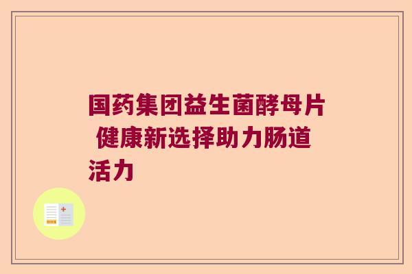 国药集团益生菌酵母片 健康新选择助力肠道活力