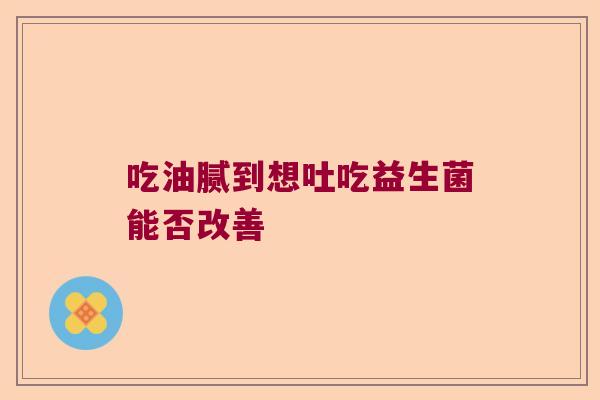 吃油腻到想吐吃益生菌能否改善 吃油腻到想吐吃益生菌能否改善