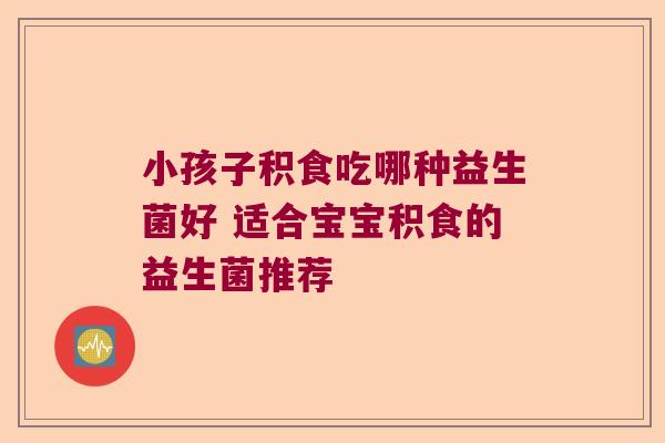 小孩子积食吃哪种益生菌好 适合宝宝积食的益生菌推荐