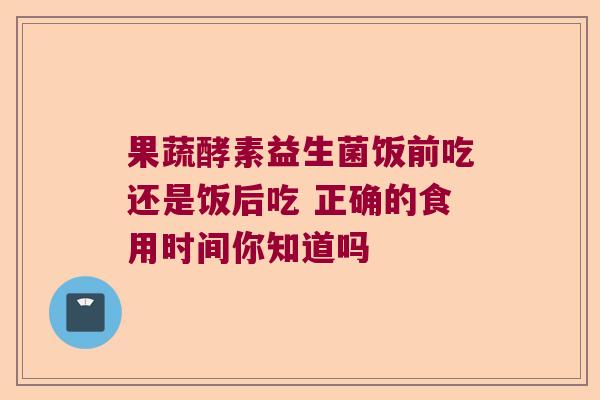果蔬酵素益生菌饭前吃还是饭后吃 正确的食用时间你知道吗