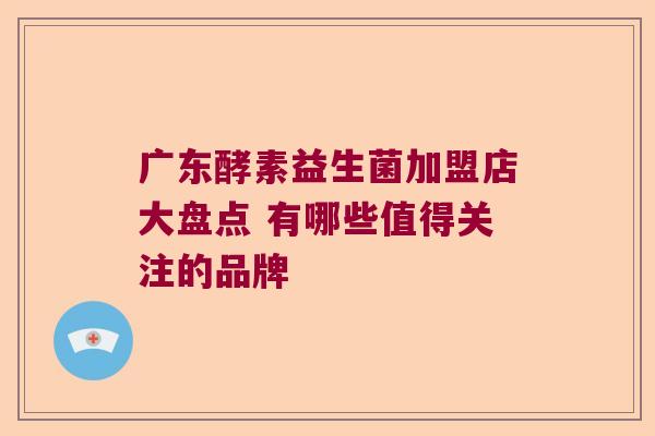 广东酵素益生菌加盟店大盘点 有哪些值得关注的品牌 广东酵素益生菌加盟店大盘点 有哪些值得关注的品牌