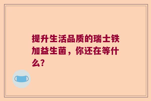 提升生活品质的瑞士铁加益生菌，你还在等什么？