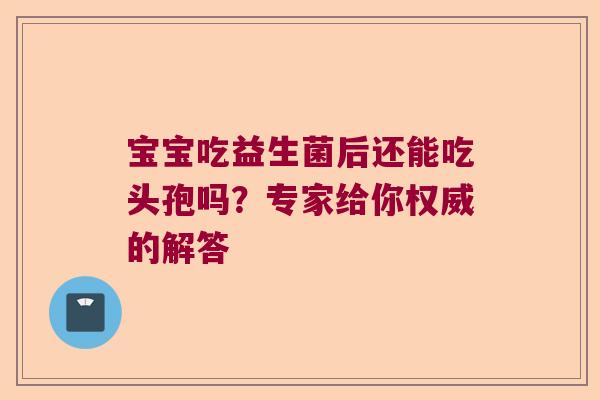 宝宝吃益生菌后还能吃头孢吗？专家给你权威的解答