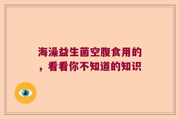海澡益生菌空腹食用的,看看你不知道的知识 海澡益生菌空腹食用的,看看你不知道的知识