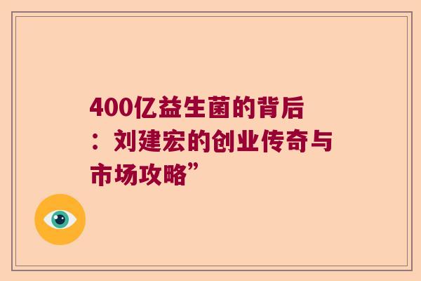 400亿益生菌的背后：刘建宏的创业传奇与市场攻略”