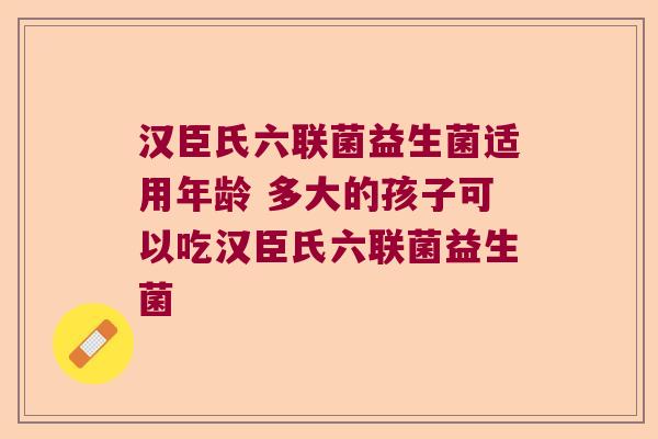 汉臣氏六联菌益生菌适用年龄 多大的孩子可以吃汉臣氏六联菌益生菌 汉臣氏六联菌益生菌适用年龄 多大的孩子可以吃汉臣氏六联菌益生菌
