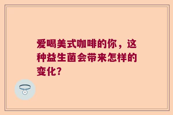 爱喝美式咖啡的你,这种益生菌会带来怎样的变化? 爱喝美式咖啡的你,这种益生菌会带来怎样的变化?