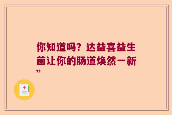 你知道吗?达益喜益生菌让你的肠道焕然一新” 你知道吗?达益喜益生菌让你的肠道焕然一新”