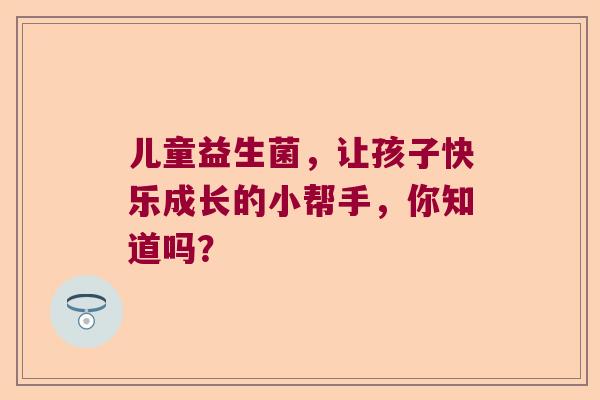 儿童益生菌,让孩子快乐成长的小帮手,你知道吗? 儿童益生菌,让孩子快乐成长的小帮手,你知道吗?