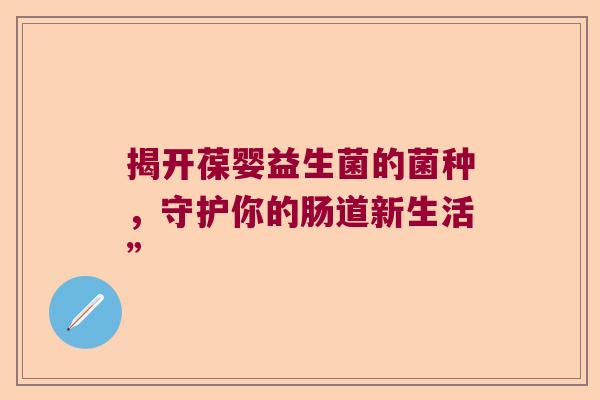揭开葆婴益生菌的菌种,守护你的肠道新生活” 揭开葆婴益生菌的菌种,守护你的肠道新生活”