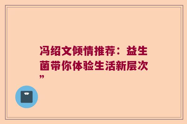 冯绍文倾情推荐:益生菌带你体验生活新层次” 冯绍文倾情推荐:益生菌带你体验生活新层次”