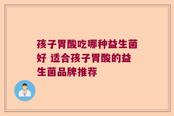 孩子胃酸吃哪种益生菌好 适合孩子胃酸的益生菌品牌推荐 孩子胃酸吃哪种益生菌好 适合孩子胃酸的益生菌品牌推荐