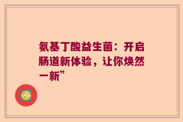 氨基丁酸益生菌:开启肠道新体验,让你焕然一新” 氨基丁酸益生菌:开启肠道新体验,让你焕然一新”