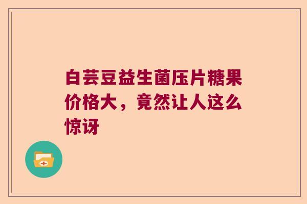 白芸豆益生菌压片糖果价格大，竟然让人这么惊讶