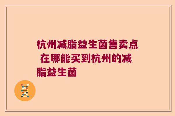 杭州减脂益生菌售卖点 在哪能买到杭州的减脂益生菌 杭州减脂益生菌售卖点 在哪能买到杭州的减脂益生菌