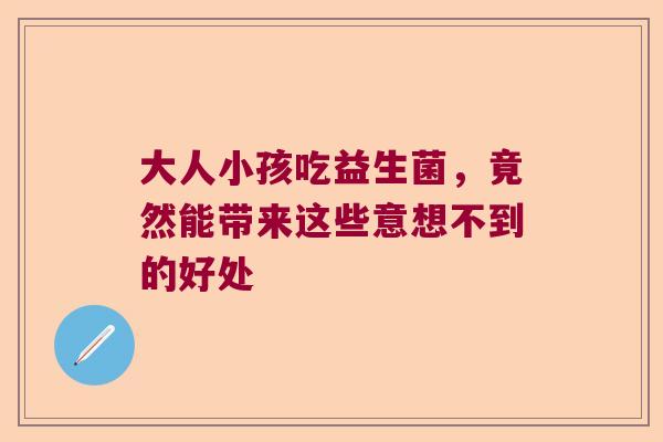 大人小孩吃益生菌，竟然能带来这些意想不到的好处