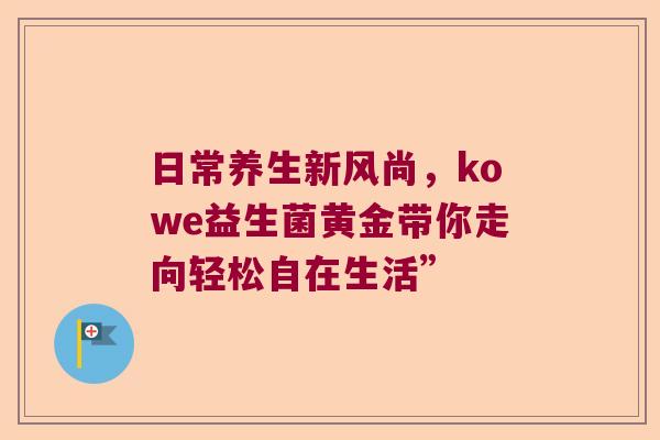 日常养生新风尚,kowe益生菌黄金带你走向轻松自在生活” 日常养生新风尚,kowe益生菌黄金带你走向轻松自在生活”