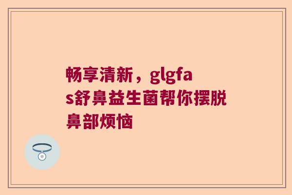 畅享清新,glgfas舒鼻益生菌帮你摆脱鼻部烦恼 畅享清新,glgfas舒鼻益生菌帮你摆脱鼻部烦恼