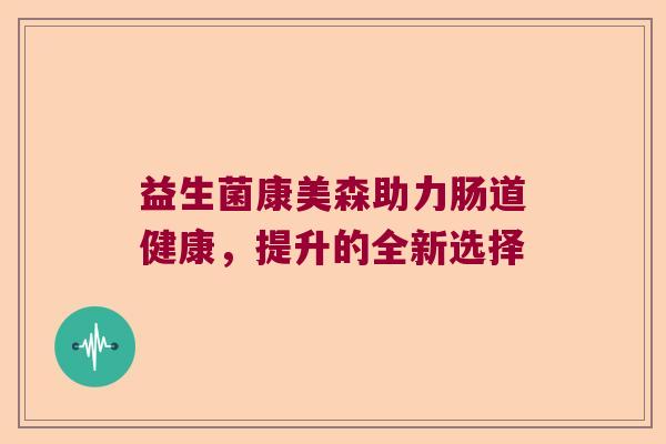 益生菌康美森助力肠道健康,提升的全新选择 益生菌康美森助力肠道健康,提升的全新选择