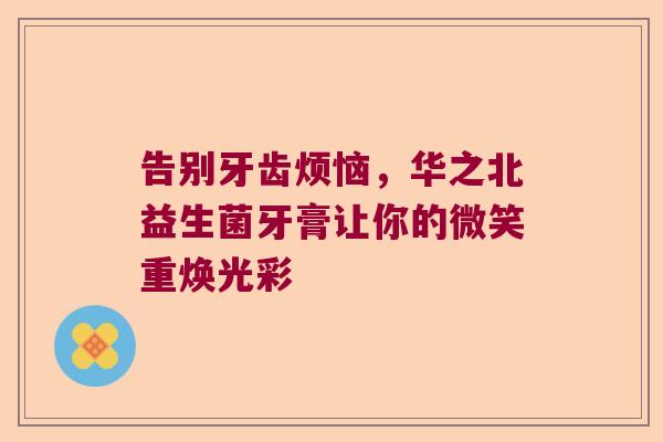 告别牙齿烦恼,华之北益生菌牙膏让你的微笑重焕光彩 告别牙齿烦恼,华之北益生菌牙膏让你的微笑重焕光彩