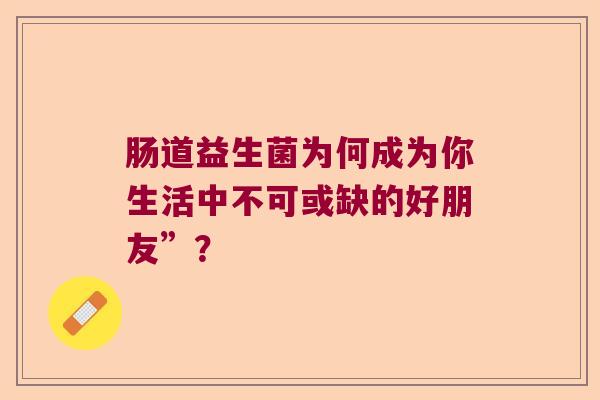 肠道益生菌为何成为你生活中不可或缺的好朋友”? 肠道益生菌为何成为你生活中不可或缺的好朋友”?